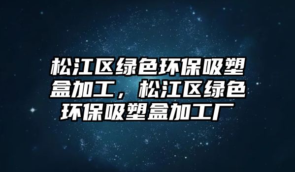 松江區(qū)綠色環(huán)保吸塑盒加工，松江區(qū)綠色環(huán)保吸塑盒加工廠
