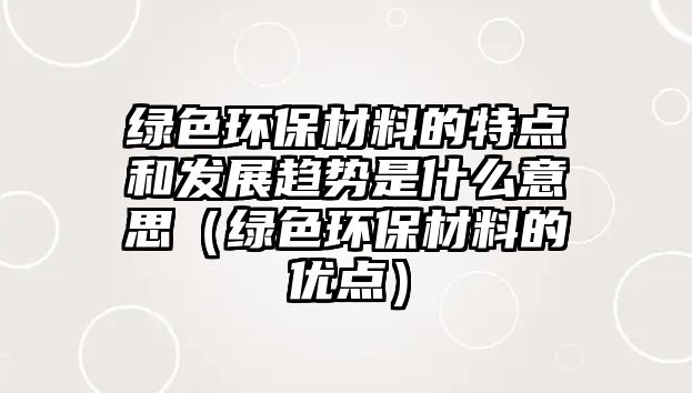 綠色環(huán)保材料的特點和發(fā)展趨勢是什么意思（綠色環(huán)保材料的優(yōu)點）