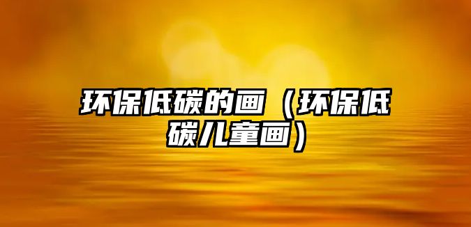 環(huán)保低碳的畫（環(huán)保低碳兒童畫）