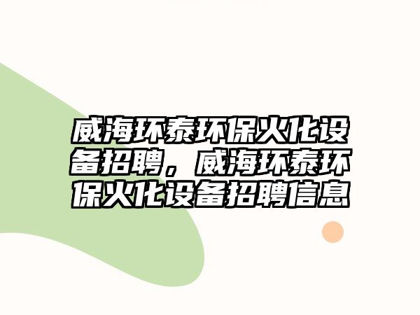 威海環(huán)泰環(huán)?；鸹O(shè)備招聘，威海環(huán)泰環(huán)?；鸹O(shè)備招聘信息