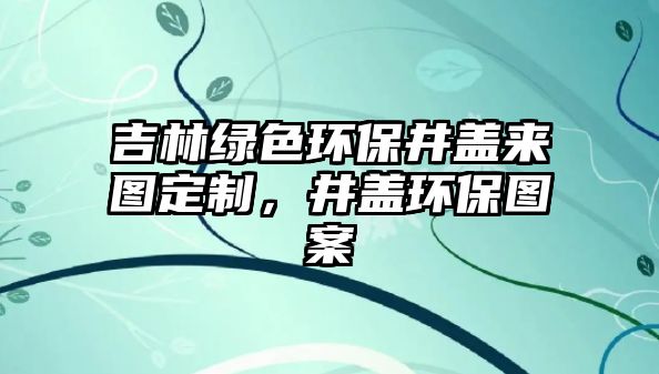 吉林綠色環(huán)保井蓋來圖定制，井蓋環(huán)保圖案