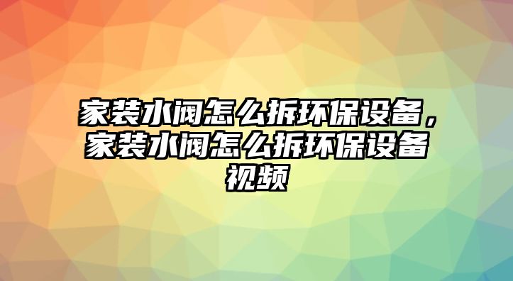 家裝水閥怎么拆環(huán)保設備，家裝水閥怎么拆環(huán)保設備視頻