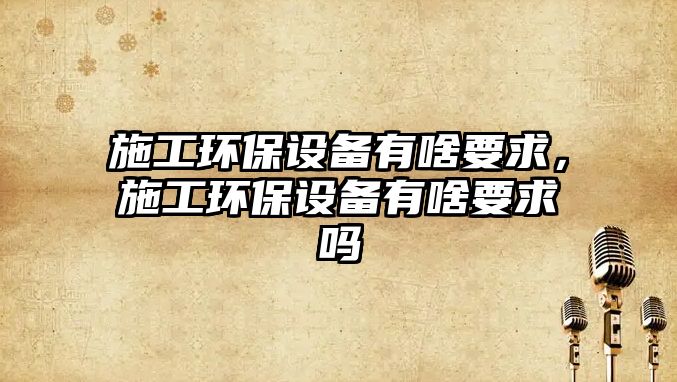 施工環(huán)保設(shè)備有啥要求，施工環(huán)保設(shè)備有啥要求嗎