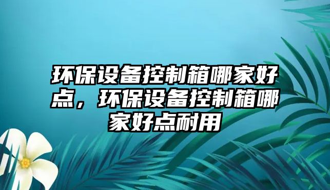 環(huán)保設備控制箱哪家好點，環(huán)保設備控制箱哪家好點耐用