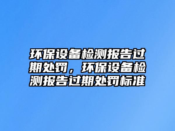 環(huán)保設備檢測報告過期處罰，環(huán)保設備檢測報告過期處罰標準