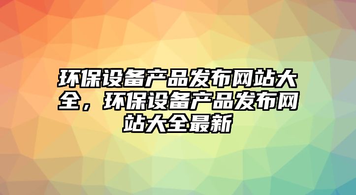 環(huán)保設(shè)備產(chǎn)品發(fā)布網(wǎng)站大全，環(huán)保設(shè)備產(chǎn)品發(fā)布網(wǎng)站大全最新
