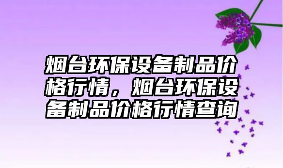 煙臺環(huán)保設(shè)備制品價格行情，煙臺環(huán)保設(shè)備制品價格行情查詢