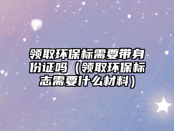 領(lǐng)取環(huán)保標(biāo)需要帶身份證嗎（領(lǐng)取環(huán)保標(biāo)志需要什么材料）