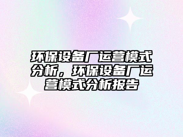 環(huán)保設備廠運營模式分析，環(huán)保設備廠運營模式分析報告