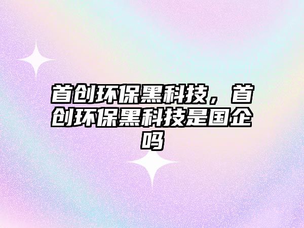 首創(chuàng)環(huán)保黑科技，首創(chuàng)環(huán)保黑科技是國(guó)企嗎