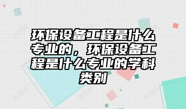 環(huán)保設(shè)備工程是什么專業(yè)的，環(huán)保設(shè)備工程是什么專業(yè)的學(xué)科類別