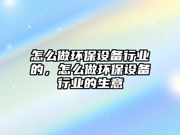 怎么做環(huán)保設(shè)備行業(yè)的，怎么做環(huán)保設(shè)備行業(yè)的生意