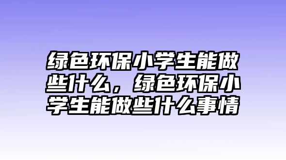 綠色環(huán)保小學(xué)生能做些什么，綠色環(huán)保小學(xué)生能做些什么事情