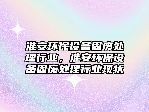 淮安環(huán)保設(shè)備固廢處理行業(yè)，淮安環(huán)保設(shè)備固廢處理行業(yè)現(xiàn)狀