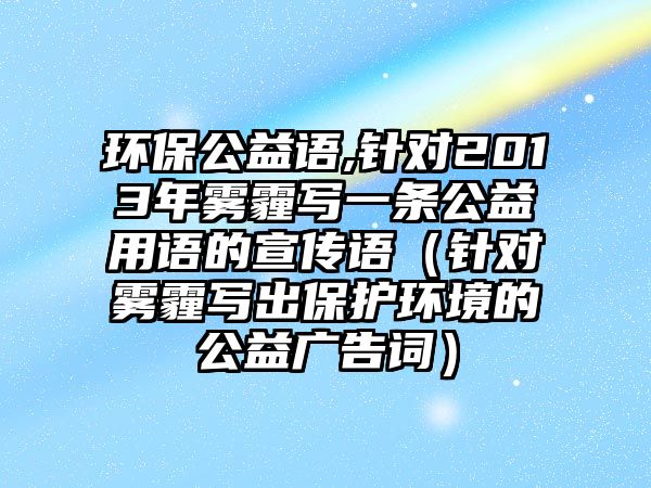 環(huán)保公益語,針對2013年霧霾寫一條公益用語的宣傳語（針對霧霾寫出保護環(huán)境的公益廣告詞）