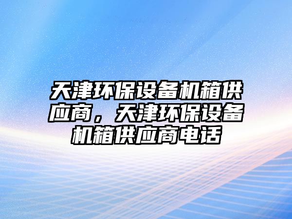 天津環(huán)保設(shè)備機(jī)箱供應(yīng)商，天津環(huán)保設(shè)備機(jī)箱供應(yīng)商電話