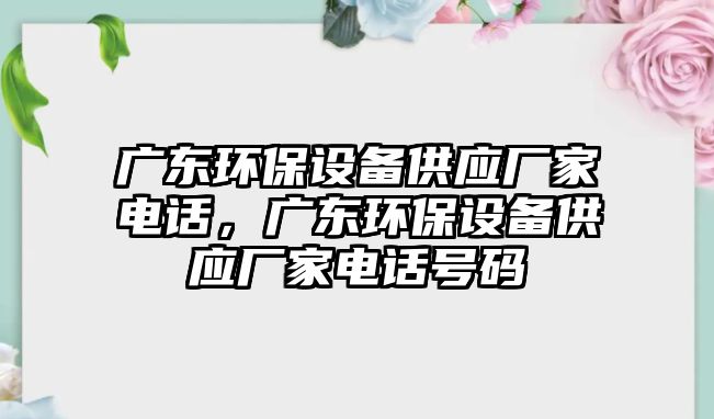 廣東環(huán)保設備供應廠家電話，廣東環(huán)保設備供應廠家電話號碼