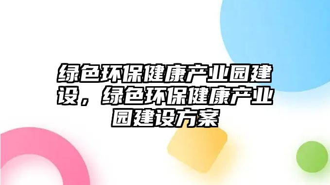 綠色環(huán)保健康產(chǎn)業(yè)園建設(shè)，綠色環(huán)保健康產(chǎn)業(yè)園建設(shè)方案