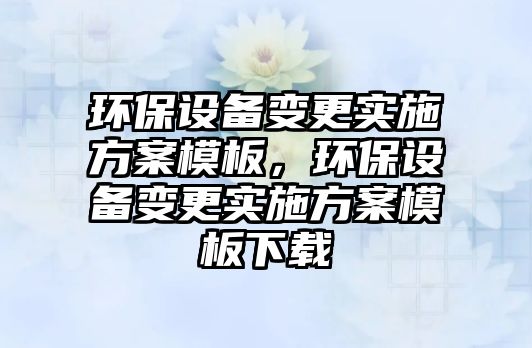 環(huán)保設(shè)備變更實施方案模板，環(huán)保設(shè)備變更實施方案模板下載