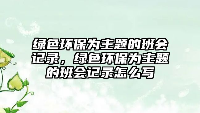 綠色環(huán)保為主題的班會(huì)記錄，綠色環(huán)保為主題的班會(huì)記錄怎么寫