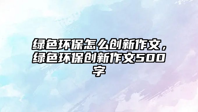 綠色環(huán)保怎么創(chuàng)新作文，綠色環(huán)保創(chuàng)新作文500字