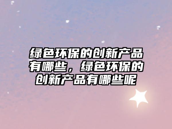 綠色環(huán)保的創(chuàng)新產(chǎn)品有哪些，綠色環(huán)保的創(chuàng)新產(chǎn)品有哪些呢