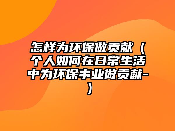 怎樣為環(huán)保做貢獻（個人如何在日常生活中為環(huán)保事業(yè)做貢獻-）