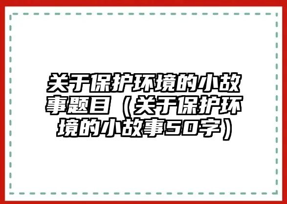 關于保護環(huán)境的小故事題目（關于保護環(huán)境的小故事50字）
