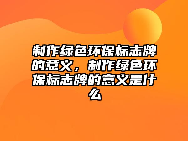制作綠色環(huán)保標(biāo)志牌的意義，制作綠色環(huán)保標(biāo)志牌的意義是什么
