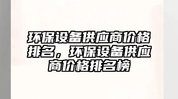環(huán)保設(shè)備供應(yīng)商價(jià)格排名，環(huán)保設(shè)備供應(yīng)商價(jià)格排名榜