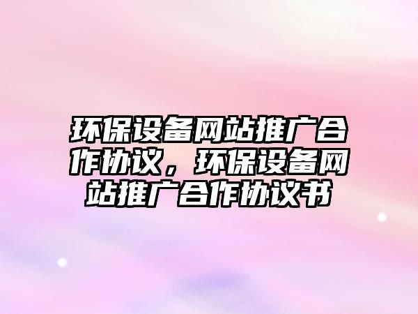 環(huán)保設備網(wǎng)站推廣合作協(xié)議，環(huán)保設備網(wǎng)站推廣合作協(xié)議書