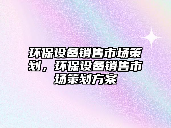 環(huán)保設(shè)備銷售市場(chǎng)策劃，環(huán)保設(shè)備銷售市場(chǎng)策劃方案