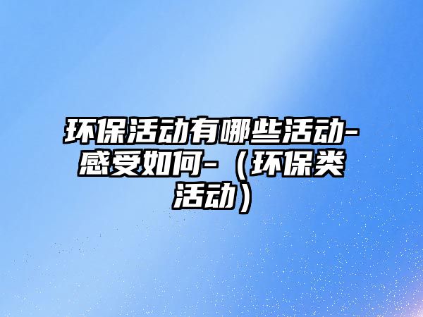 環(huán)保活動有哪些活動-感受如何-（環(huán)保類活動）