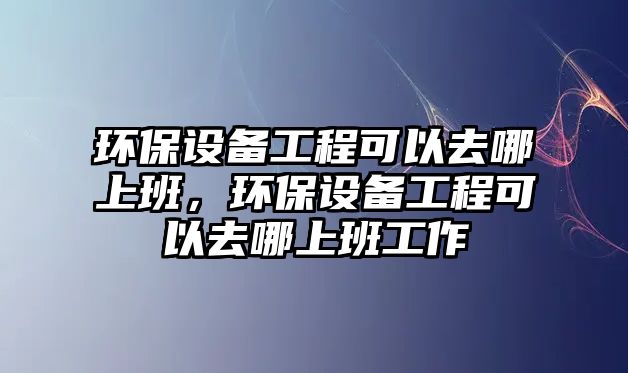 環(huán)保設(shè)備工程可以去哪上班，環(huán)保設(shè)備工程可以去哪上班工作