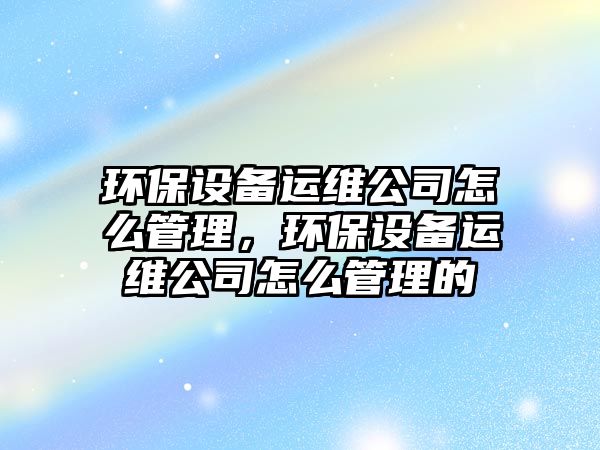 環(huán)保設(shè)備運(yùn)維公司怎么管理，環(huán)保設(shè)備運(yùn)維公司怎么管理的