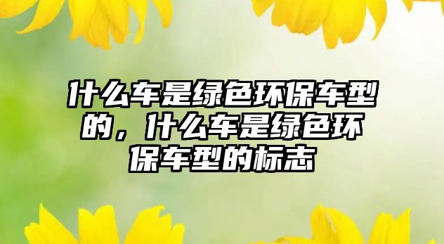 什么車是綠色環(huán)保車型的，什么車是綠色環(huán)保車型的標(biāo)志