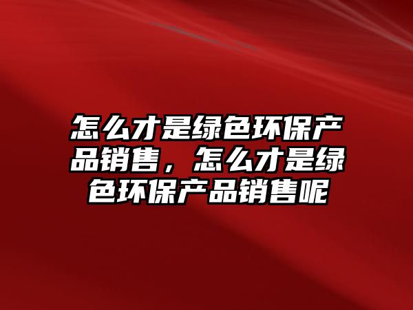 怎么才是綠色環(huán)保產(chǎn)品銷售，怎么才是綠色環(huán)保產(chǎn)品銷售呢