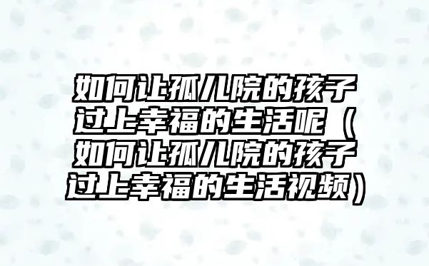 如何讓孤兒院的孩子過上幸福的生活呢（如何讓孤兒院的孩子過上幸福的生活視頻）