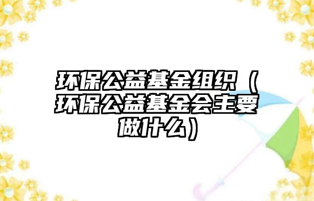 環(huán)保公益基金組織（環(huán)保公益基金會主要做什么）