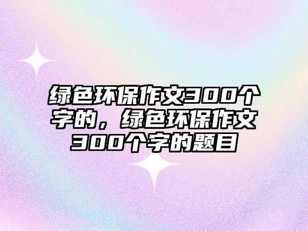 綠色環(huán)保作文300個字的，綠色環(huán)保作文300個字的題目