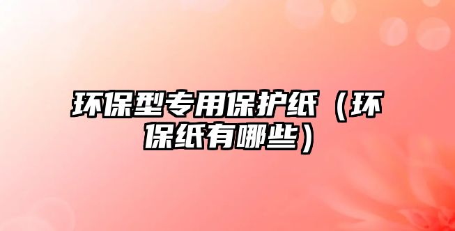 環(huán)保型專用保護紙（環(huán)保紙有哪些）