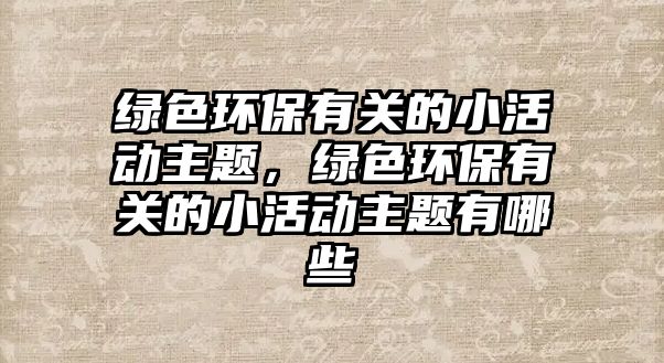 綠色環(huán)保有關(guān)的小活動(dòng)主題，綠色環(huán)保有關(guān)的小活動(dòng)主題有哪些