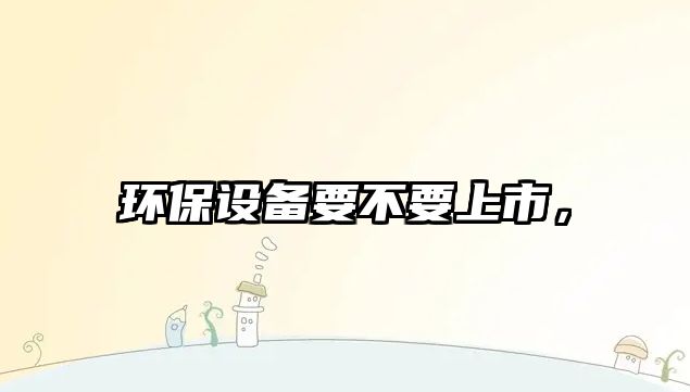 環(huán)保設(shè)備要不要上市，