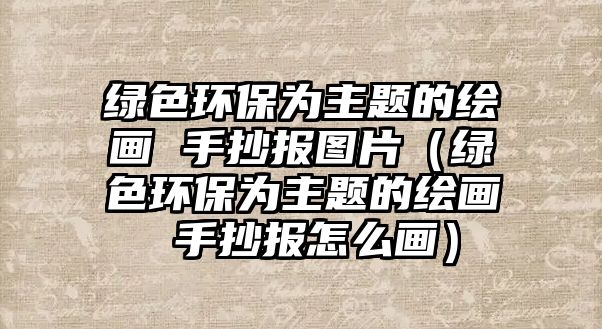 綠色環(huán)保為主題的繪畫(huà) 手抄報(bào)圖片（綠色環(huán)保為主題的繪畫(huà) 手抄報(bào)怎么畫(huà)）