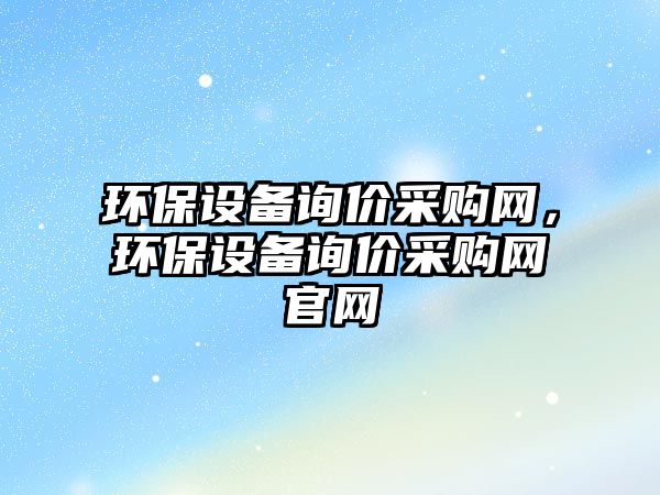 環(huán)保設(shè)備詢(xún)價(jià)采購(gòu)網(wǎng)，環(huán)保設(shè)備詢(xún)價(jià)采購(gòu)網(wǎng)官網(wǎng)