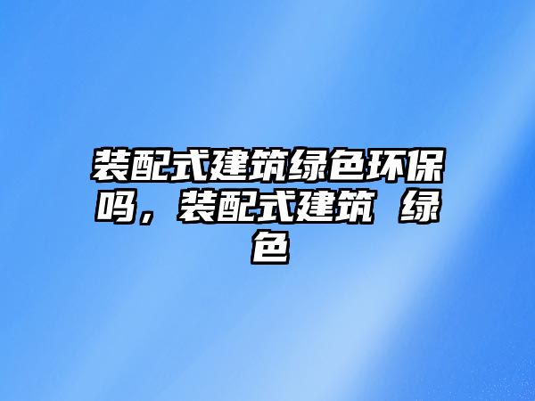 裝配式建筑綠色環(huán)保嗎，裝配式建筑 綠色