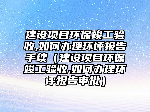 建設(shè)項目環(huán)?？⒐を炇?如何辦理環(huán)評報告手續(xù)（建設(shè)項目環(huán)?？⒐を炇?如何辦理環(huán)評報告審批）