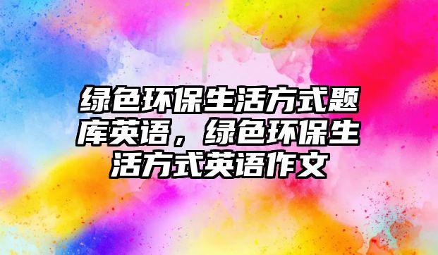 綠色環(huán)保生活方式題庫英語，綠色環(huán)保生活方式英語作文
