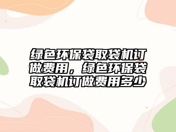 綠色環(huán)保袋取袋機(jī)訂做費(fèi)用，綠色環(huán)保袋取袋機(jī)訂做費(fèi)用多少