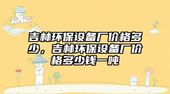 吉林環(huán)保設(shè)備廠價(jià)格多少，吉林環(huán)保設(shè)備廠價(jià)格多少錢一噸